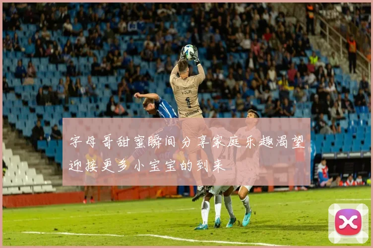 字母哥甜蜜瞬间分享家庭乐趣渴望迎接更多小宝宝的到来