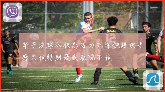华子谈球队状态活力充沛但进攻手感欠佳特别是我表现不佳