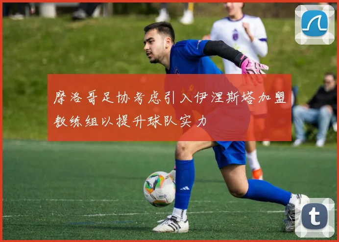 摩洛哥足协考虑引入伊涅斯塔加盟教练组以提升球队实力