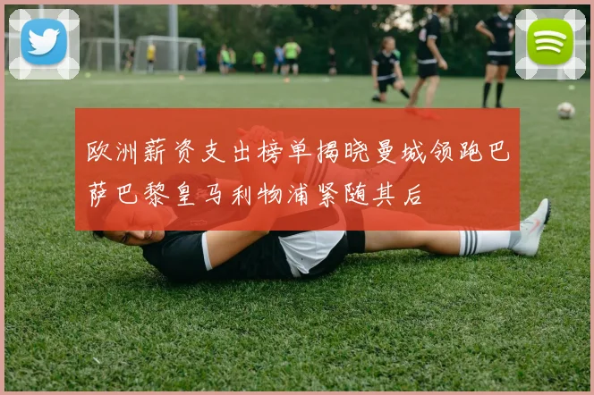 欧洲薪资支出榜单揭晓曼城领跑巴萨巴黎皇马利物浦紧随其后