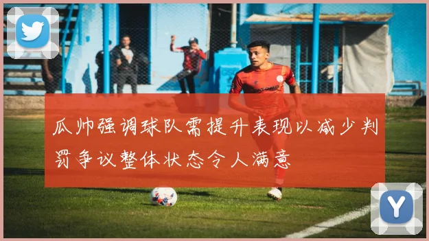 瓜帅强调球队需提升表现以减少判罚争议整体状态令人满意