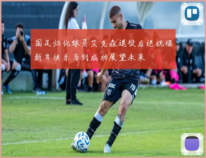 国足归化球员艾克森退役后送祝福新年快乐马到成功展望未来