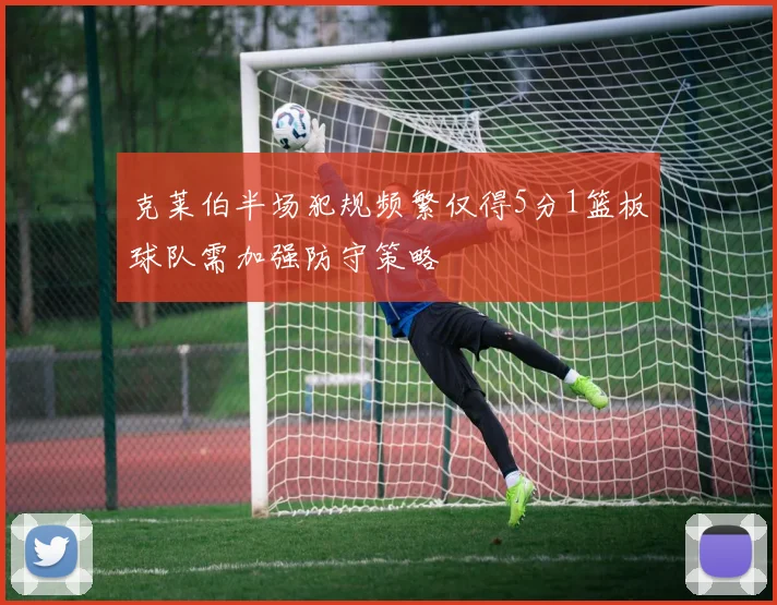 克莱伯半场犯规频繁仅得5分1篮板球队需加强防守策略