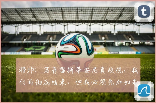 穆帅：若普雷斯蒂安尼真歧视，我们间彻底结束，但我必须先加如果