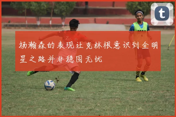 杨瀚森的表现让克林根意识到全明星之路并非稳固无忧