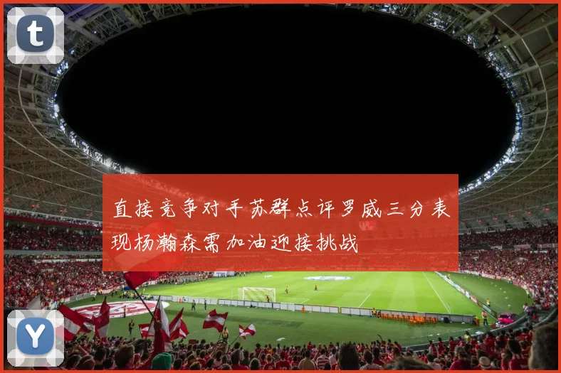直接竞争对手苏群点评罗威三分表现杨瀚森需加油迎接挑战