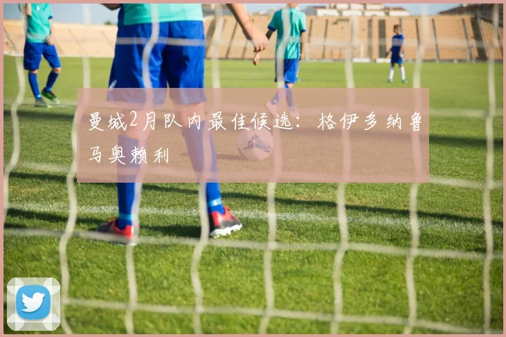 曼城2月队内最佳候选：格伊多纳鲁马奥赖利