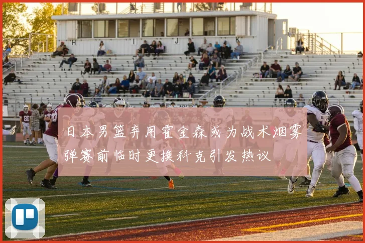 日本男篮弃用霍金森或为战术烟雾弹赛前临时更换科克引发热议
