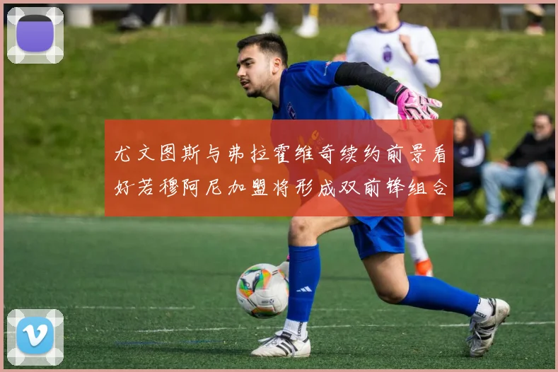 尤文图斯与弗拉霍维奇续约前景看好若穆阿尼加盟将形成双前锋组合