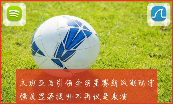 文班亚马引领全明星赛新风潮防守强度显著提升不再仅是表演