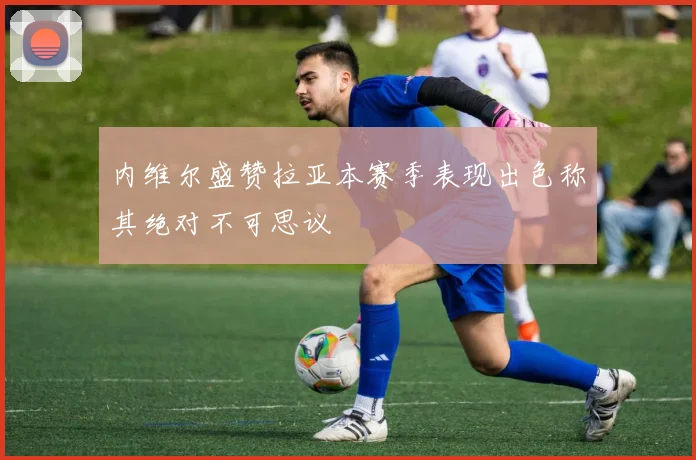 内维尔盛赞拉亚本赛季表现出色称其绝对不可思议