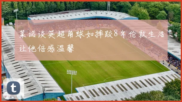 莱诺谈英超角球如摔跤8年伦敦生活让他倍感温馨