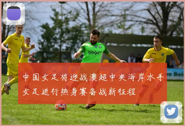 中国女足将迎战澳超中央海岸水手女足进行热身赛备战新征程