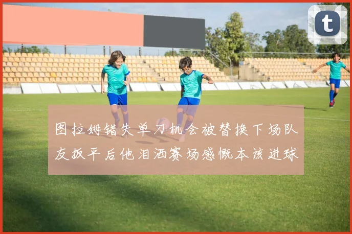 图拉姆错失单刀机会被替换下场队友扳平后他泪洒赛场感慨本该进球