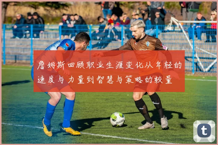 詹姆斯回顾职业生涯变化从年轻的速度与力量到智慧与策略的较量