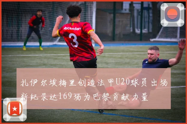 扎伊尔埃梅里创造法甲U20球员出场新纪录达169场为巴黎贡献力量