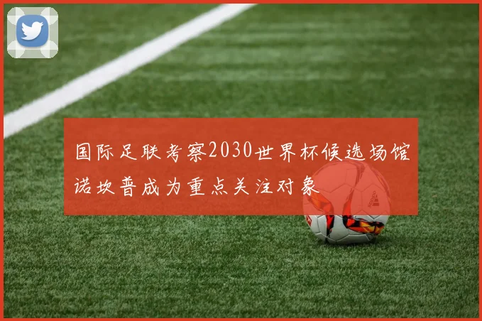 国际足联考察2030世界杯候选场馆诺坎普成为重点关注对象