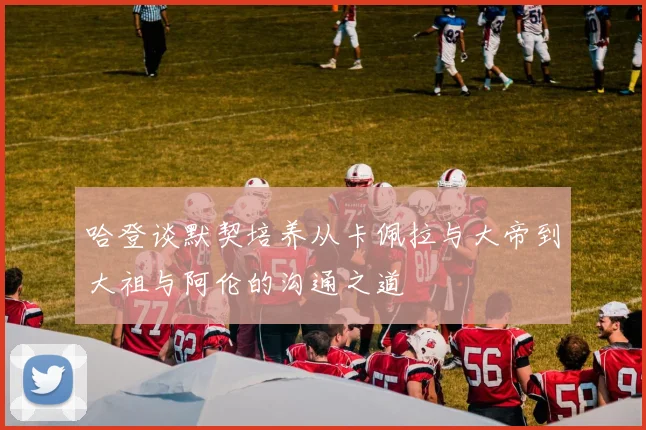 哈登谈默契培养从卡佩拉与大帝到大祖与阿伦的沟通之道