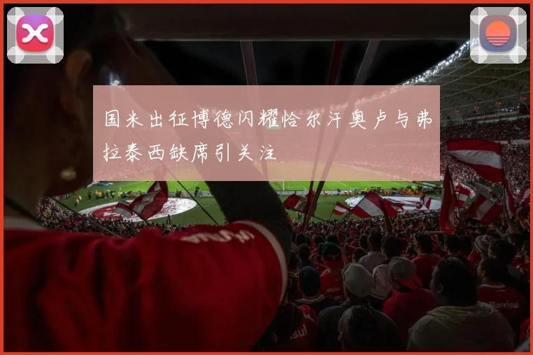 国米出征博德闪耀恰尔汗奥卢与弗拉泰西缺席引关注