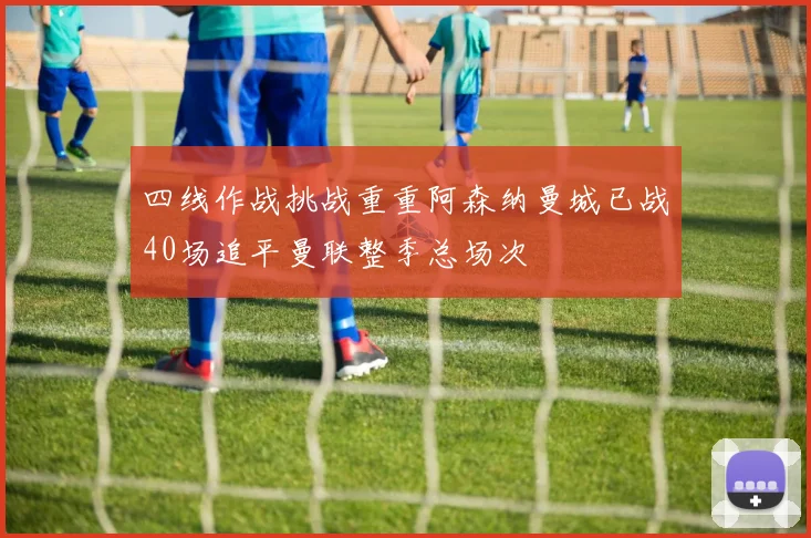 四线作战挑战重重阿森纳曼城已战40场追平曼联整季总场次